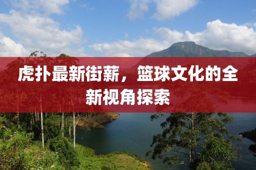 虎扑最新街薪，篮球文化的全新视角探索