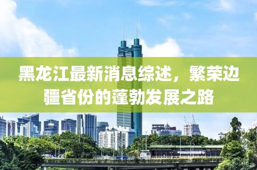 黑龙江最新消息综述，繁荣边疆省份的蓬勃发展之路