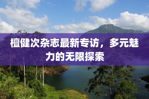 檀健次杂志最新专访，多元魅力的无限探索