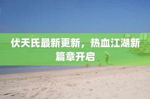 伏天氏最新更新，热血江湖新篇章开启