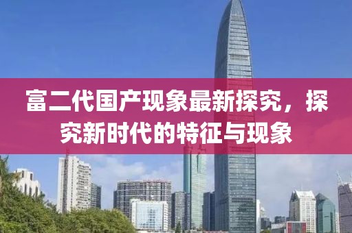 富二代国产现象最新探究，探究新时代的特征与现象