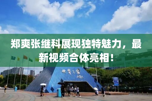 郑爽张继科展现独特魅力，最新视频合体亮相！