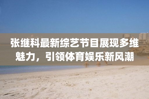 张继科最新综艺节目展现多维魅力，引领体育娱乐新风潮