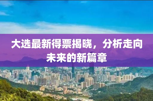 大选最新得票揭晓，分析走向未来的新篇章
