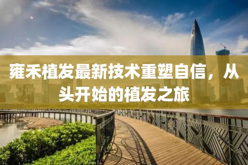 雍禾植发最新技术重塑自信，从头开始的植发之旅