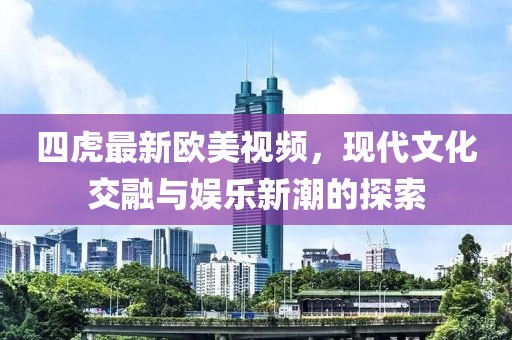 四虎最新欧美视频，现代文化交融与娱乐新潮的探索