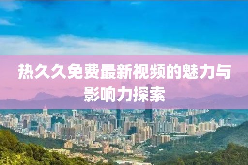 热久久免费最新视频的魅力与影响力探索