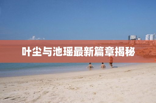 叶尘与池瑶最新篇章揭秘