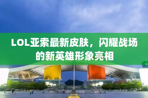 LOL亚索最新皮肤，闪耀战场的新英雄形象亮相