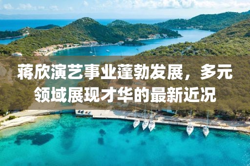 蒋欣演艺事业蓬勃发展，多元领域展现才华的最新近况