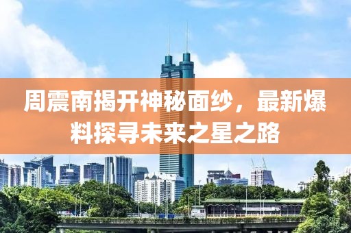 周震南揭开神秘面纱，最新爆料探寻未来之星之路