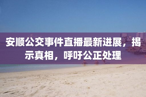 安顺公交事件直播最新进展，揭示真相，呼吁公正处理