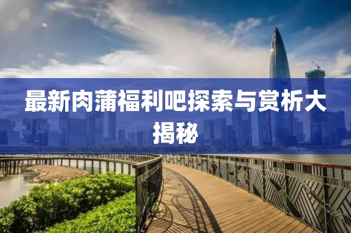 最新肉蒲福利吧探索与赏析大揭秘