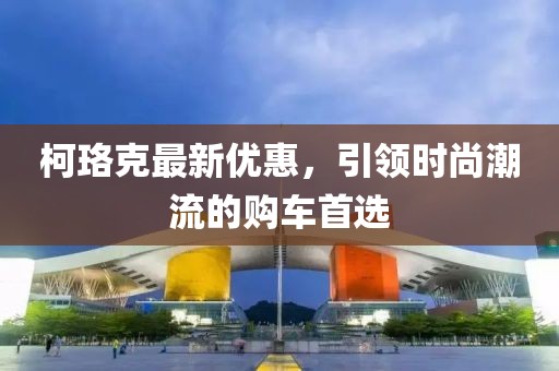 柯珞克最新优惠，引领时尚潮流的购车首选