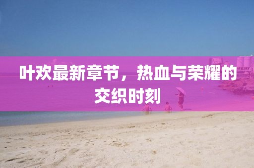 叶欢最新章节，热血与荣耀的交织时刻