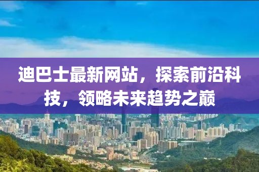 迪巴士最新网站，探索前沿科技，领略未来趋势之巅
