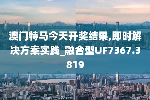 澳门特马今天开奖结果,即时解决方案实践_融合型UF7367.3819