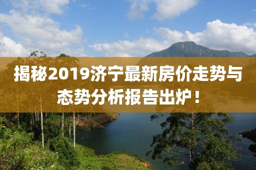 揭秘2019济宁最新房价走势与态势分析报告出炉！