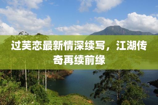 过芙恋最新情深续写，江湖传奇再续前缘
