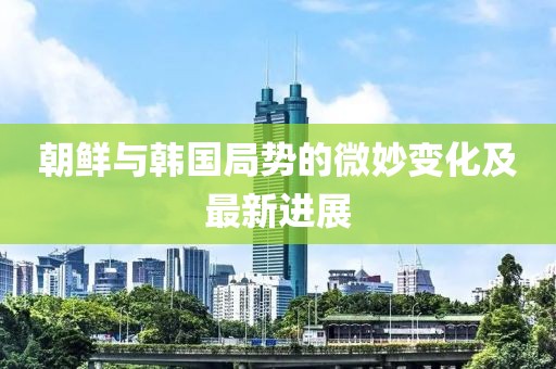 朝鲜与韩国局势的微妙变化及最新进展