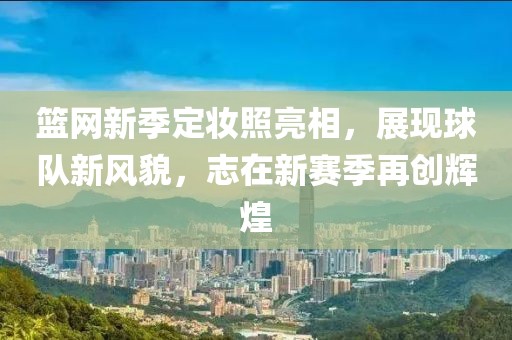 篮网新季定妆照亮相，展现球队新风貌，志在新赛季再创辉煌