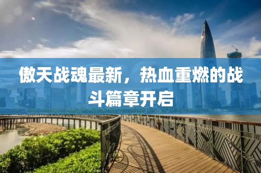傲天战魂最新，热血重燃的战斗篇章开启