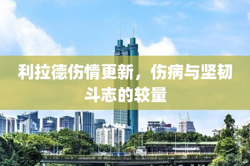 利拉德伤情更新，伤病与坚韧斗志的较量