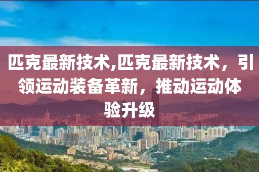 匹克最新技术,匹克最新技术，引领运动装备革新，推动运动体验升级
