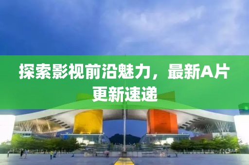 探索影视前沿魅力，最新A片更新速递