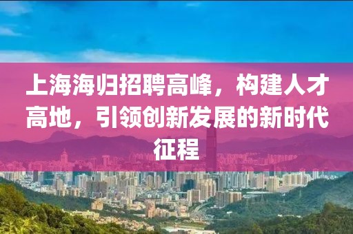 上海海归招聘高峰，构建人才高地，引领创新发展的新时代征程