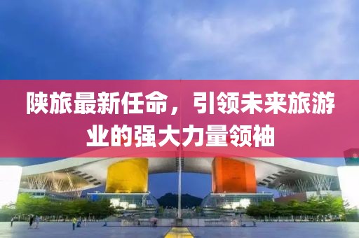 陕旅最新任命，引领未来旅游业的强大力量领袖