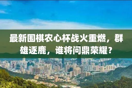 最新围棋农心杯战火重燃，群雄逐鹿，谁将问鼎荣耀？