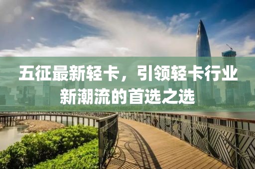 五征最新轻卡，引领轻卡行业新潮流的首选之选