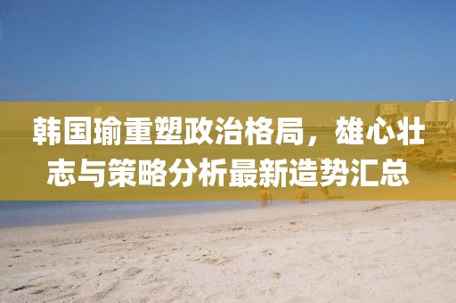 韩国瑜重塑政治格局，雄心壮志与策略分析最新造势汇总