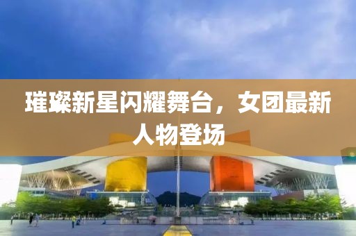 璀璨新星闪耀舞台，女团最新人物登场