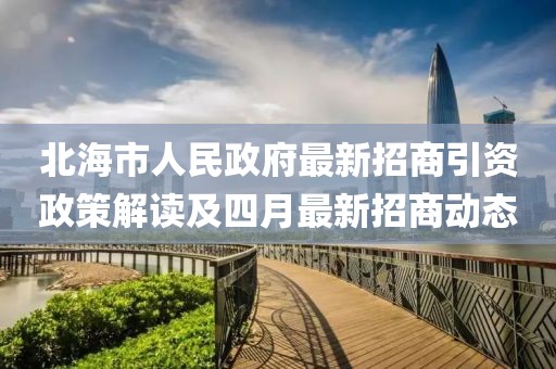 北海市人民政府最新招商引资政策解读及四月最新招商动态