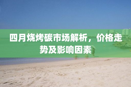 四月烧烤碳市场解析，价格走势及影响因素