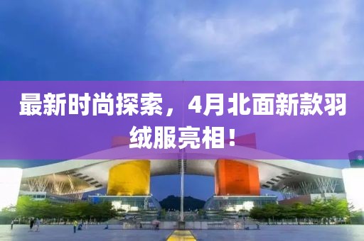 最新时尚探索，4月北面新款羽绒服亮相！