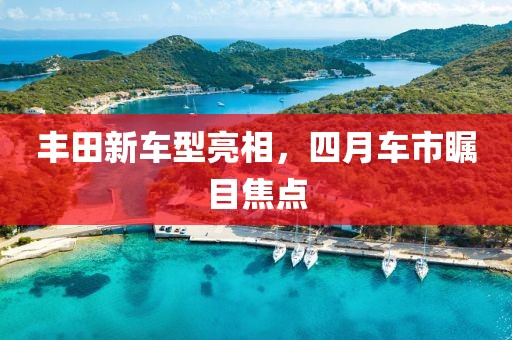 丰田新车型亮相，四月车市瞩目焦点