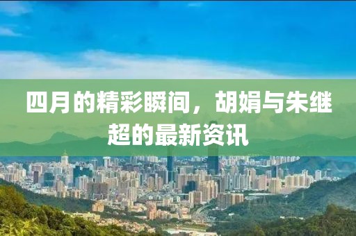 四月的精彩瞬间，胡娟与朱继超的最新资讯