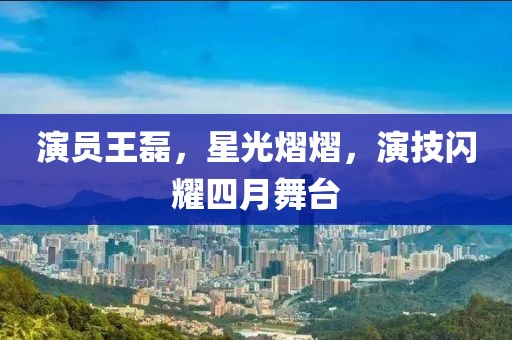 演员王磊，星光熠熠，演技闪耀四月舞台