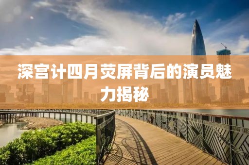 深宫计四月荧屏背后的演员魅力揭秘