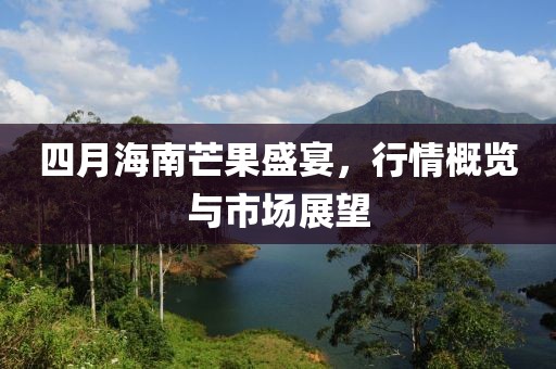 四月海南芒果盛宴，行情概览与市场展望