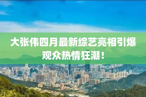 大张伟四月最新综艺亮相引爆观众热情狂潮！