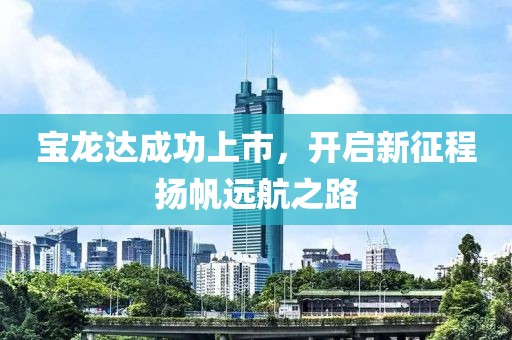 宝龙达成功上市，开启新征程扬帆远航之路