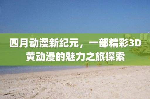 四月动漫新纪元，一部精彩3D黄动漫的魅力之旅探索