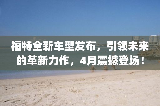 福特全新车型发布，引领未来的革新力作，4月震撼登场！