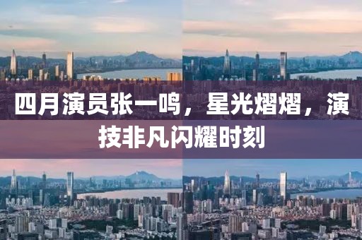 四月演员张一鸣，星光熠熠，演技非凡闪耀时刻