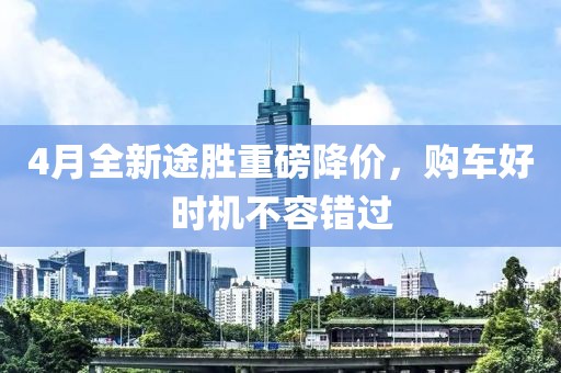 4月全新途胜重磅降价，购车好时机不容错过