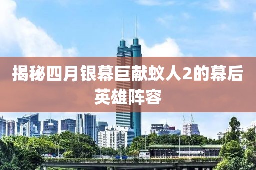 揭秘四月银幕巨献蚁人2的幕后英雄阵容